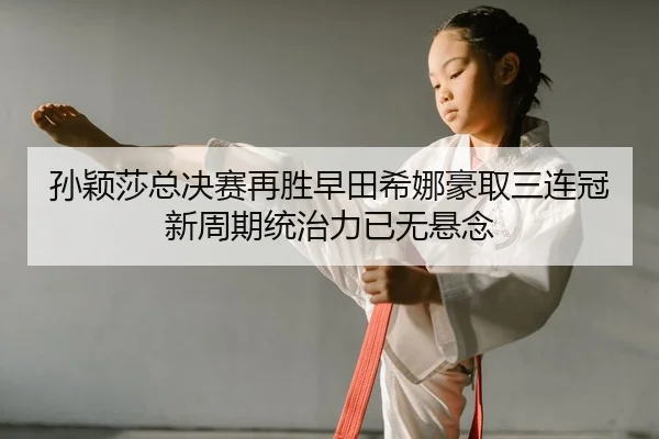 孙颖莎总决赛再胜早田希娜豪取三连冠 新周期统治力已无悬念